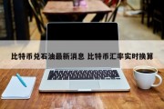 比特币兑石油最新消息 比特币汇率实时换算